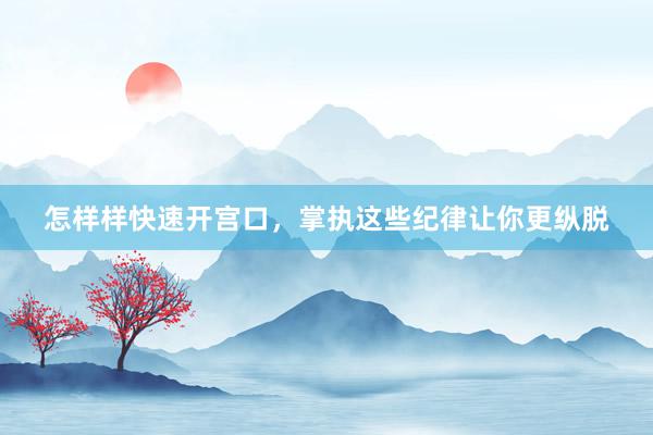 怎样样快速开宫口，掌执这些纪律让你更纵脱